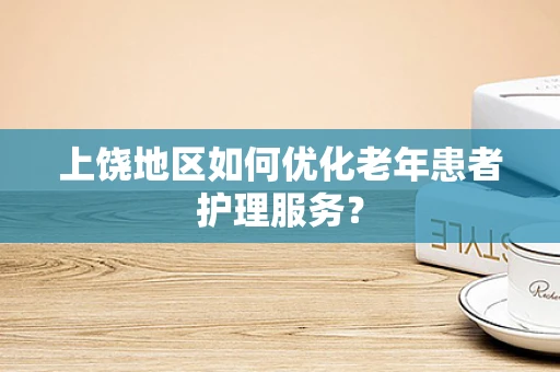 上饶地区如何优化老年患者护理服务？