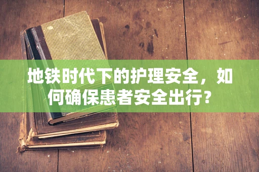 地铁时代下的护理安全，如何确保患者安全出行？