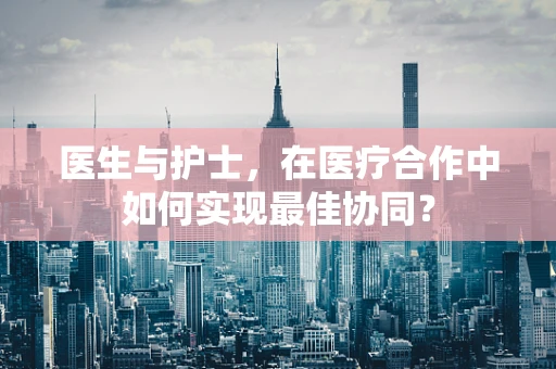 医生与护士，在医疗合作中如何实现最佳协同？
