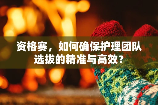 资格赛，如何确保护理团队选拔的精准与高效？