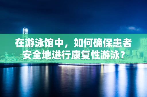 在游泳馆中，如何确保患者安全地进行康复性游泳？