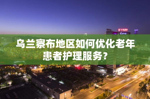 乌兰察布地区如何优化老年患者护理服务？