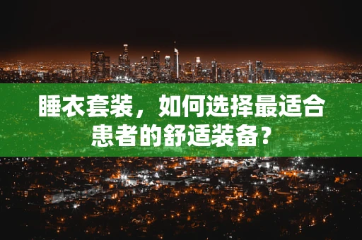 睡衣套装，如何选择最适合患者的舒适装备？
