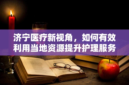 济宁医疗新视角，如何有效利用当地资源提升护理服务质量？