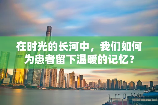 在时光的长河中，我们如何为患者留下温暖的记忆？