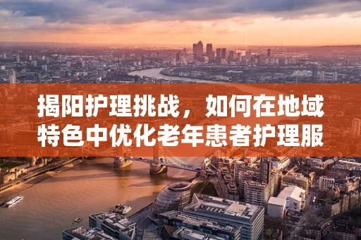 揭阳护理挑战，如何在地域特色中优化老年患者护理服务？