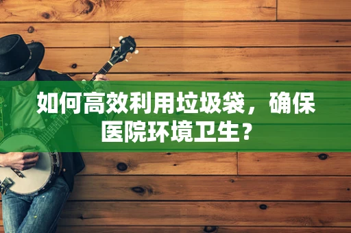 如何高效利用垃圾袋，确保医院环境卫生？