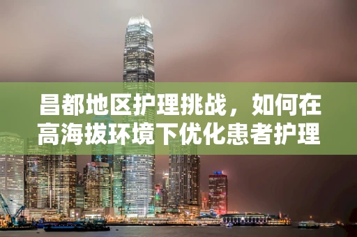 昌都地区护理挑战，如何在高海拔环境下优化患者护理？