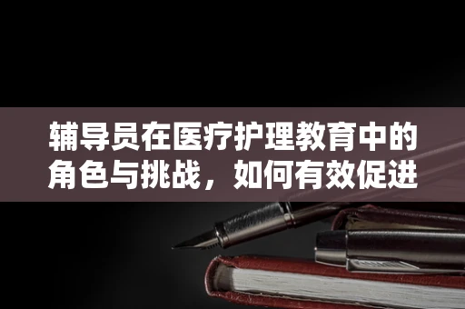 辅导员在医疗护理教育中的角色与挑战，如何有效促进学生的专业成长？