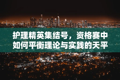 护理精英集结号，资格赛中如何平衡理论与实践的天平？