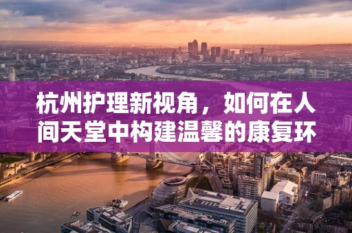 杭州护理新视角，如何在人间天堂中构建温馨的康复环境？