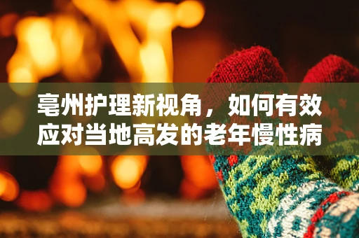 亳州护理新视角，如何有效应对当地高发的老年慢性病？