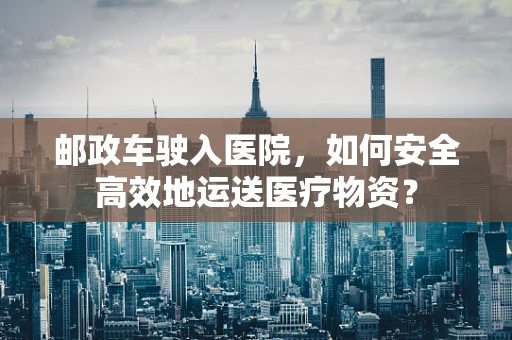 邮政车驶入医院，如何安全高效地运送医疗物资？
