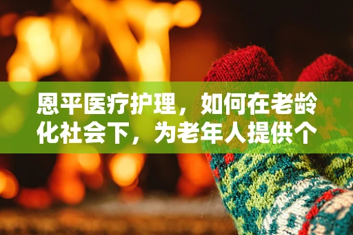 恩平医疗护理，如何在老龄化社会下，为老年人提供个性化关怀？