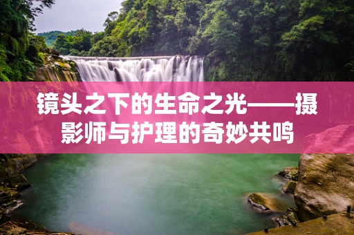 镜头之下的生命之光——摄影师与护理的奇妙共鸣
