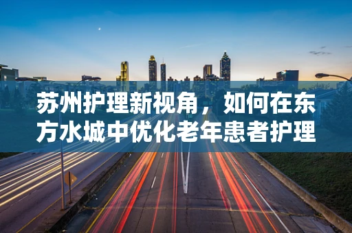 苏州护理新视角，如何在东方水城中优化老年患者护理服务？
