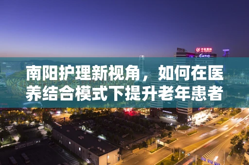 南阳护理新视角，如何在医养结合模式下提升老年患者护理质量？