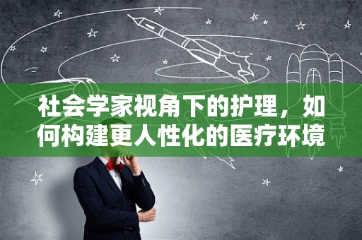 社会学家视角下的护理，如何构建更人性化的医疗环境？