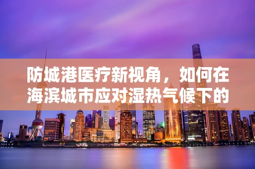 防城港医疗新视角，如何在海滨城市应对湿热气候下的护理挑战？
