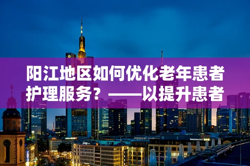 阳江地区如何优化老年患者护理服务？——以提升患者满意度与生活质量为中心