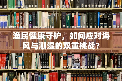 渔民健康守护，如何应对海风与潮湿的双重挑战？