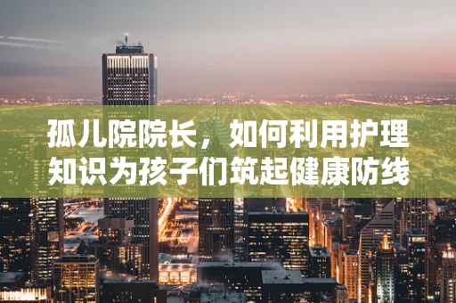 孤儿院院长，如何利用护理知识为孩子们筑起健康防线？