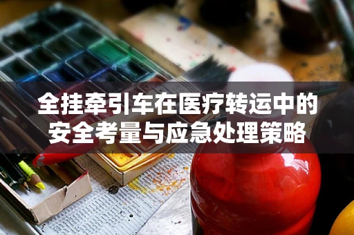 全挂牵引车在医疗转运中的安全考量与应急处理策略