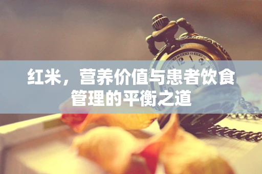 红米，营养价值与患者饮食管理的平衡之道