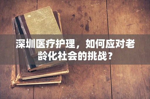 深圳医疗护理，如何应对老龄化社会的挑战？