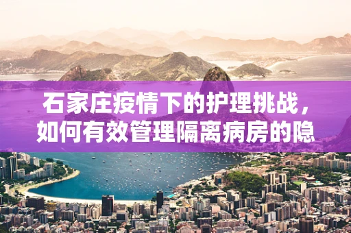石家庄疫情下的护理挑战，如何有效管理隔离病房的隐形防线？