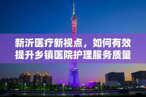 新沂医疗新视点，如何有效提升乡镇医院护理服务质量？