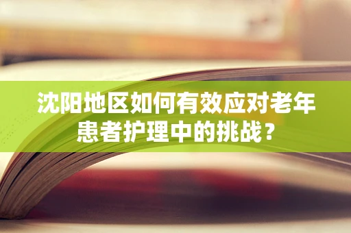 沈阳地区如何有效应对老年患者护理中的挑战？