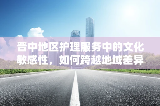 晋中地区护理服务中的文化敏感性，如何跨越地域差异，提供精准关怀？