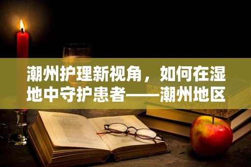 潮州护理新视角，如何在湿地中守护患者——潮州地区潮湿环境下护理挑战与对策