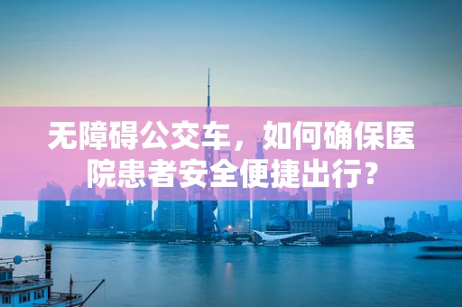 无障碍公交车，如何确保医院患者安全便捷出行？