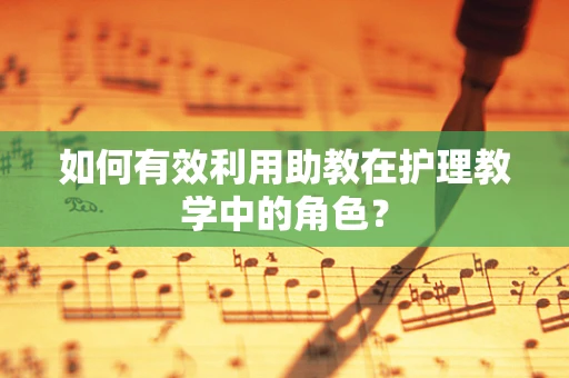 如何有效利用助教在护理教学中的角色？