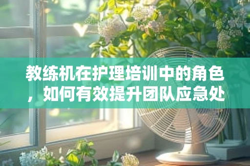 教练机在护理培训中的角色，如何有效提升团队应急处理能力？