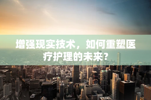 增强现实技术，如何重塑医疗护理的未来？