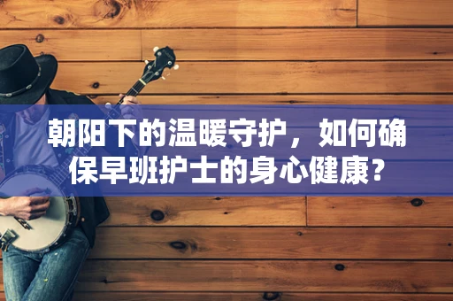 朝阳下的温暖守护，如何确保早班护士的身心健康？