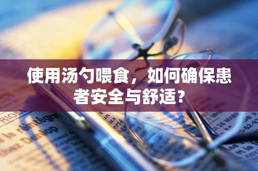 使用汤勺喂食，如何确保患者安全与舒适？