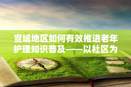 宣城地区如何有效推进老年护理知识普及——以社区为中心的宣教策略探讨
