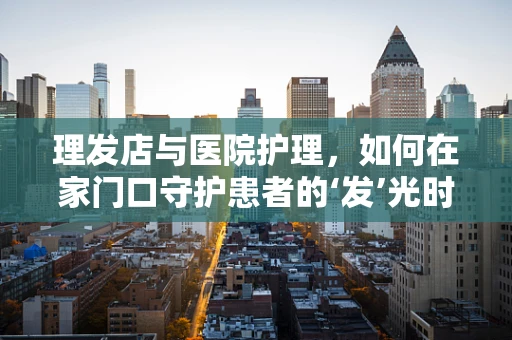 理发店与医院护理，如何在家门口守护患者的‘发’光时刻？
