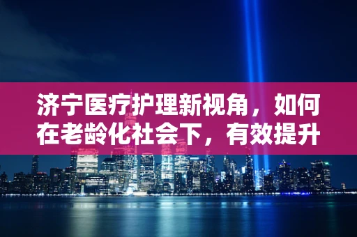 济宁医疗护理新视角，如何在老龄化社会下，有效提升社区老年人的居家护理服务？