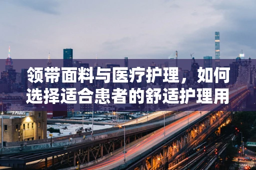 领带面料与医疗护理，如何选择适合患者的舒适护理用品？