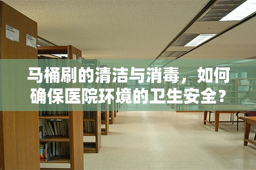 马桶刷的清洁与消毒，如何确保医院环境的卫生安全？