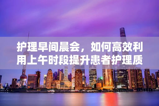护理早间晨会，如何高效利用上午时段提升患者护理质量？