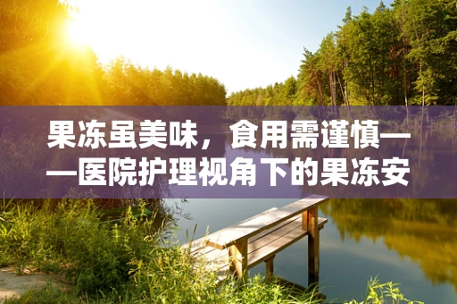 果冻虽美味，食用需谨慎——医院护理视角下的果冻安全提醒