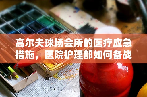 高尔夫球场会所的医疗应急措施，医院护理部如何备战？