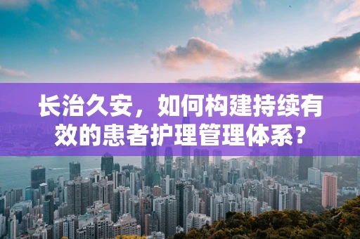 长治久安，如何构建持续有效的患者护理管理体系？