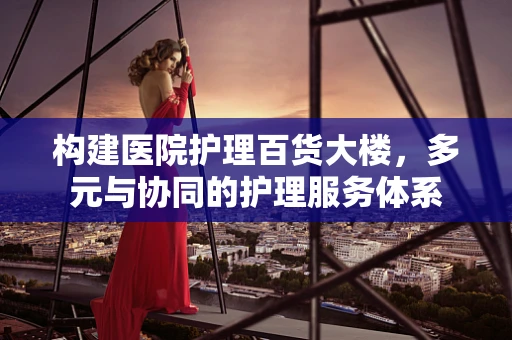 构建医院护理百货大楼，多元与协同的护理服务体系